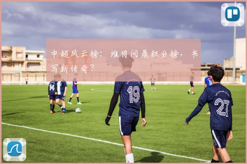 中超风云榜:谁将问鼎积分榜,书写新传奇?