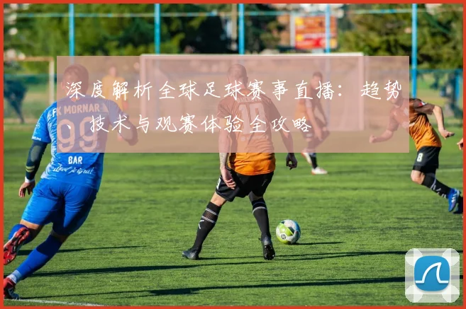 深度解析全球足球赛事直播:趋势、技术与观赛体验全攻略