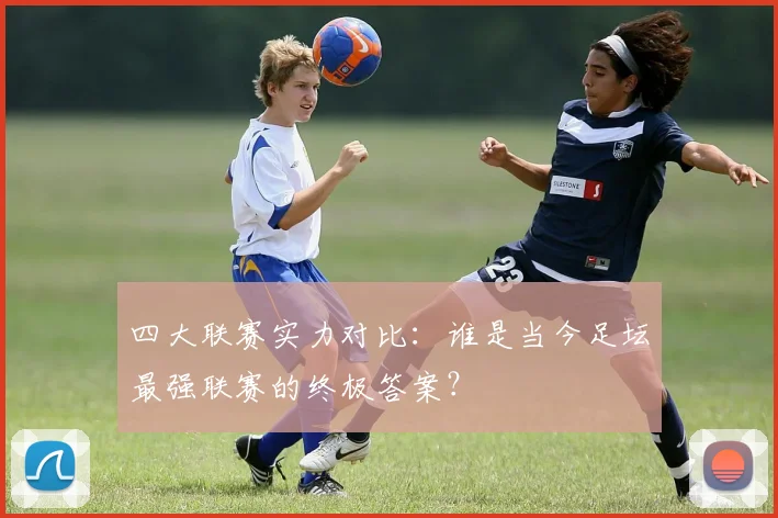 四大联赛实力对比：谁是当今足坛最强联赛的终极答案？