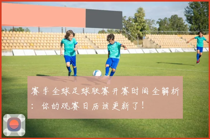 赛季全球足球联赛开赛时间全解析:你的观赛日历该更新了!