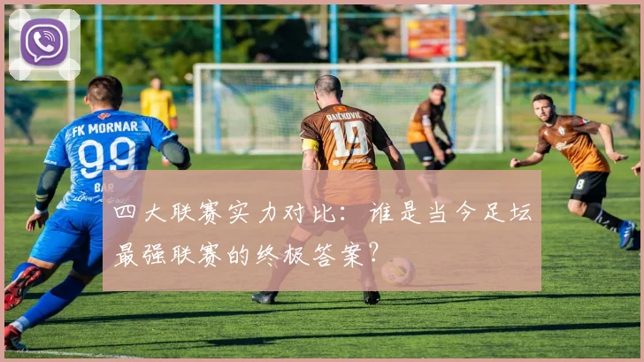四大联赛实力对比：谁是当今足坛最强联赛的终极答案？