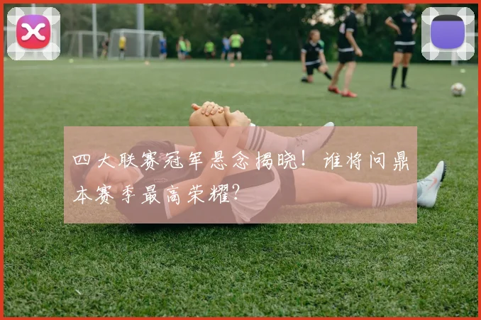四大联赛冠军悬念揭晓!谁将问鼎本赛季最高荣耀?