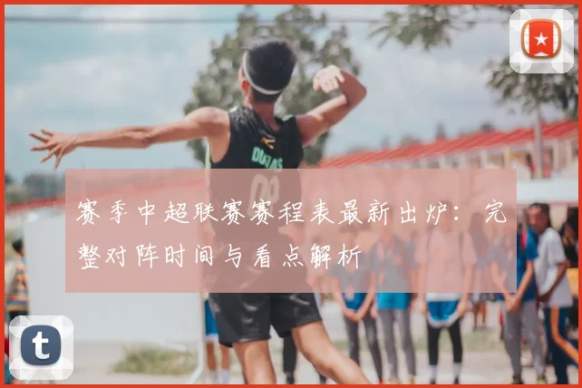 赛季中超联赛赛程表最新出炉：完整对阵时间与看点解析